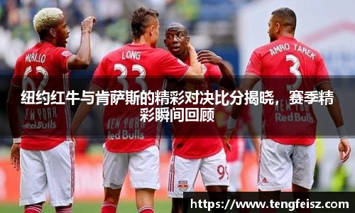 纽约红牛与肯萨斯的精彩对决比分揭晓，赛季精彩瞬间回顾