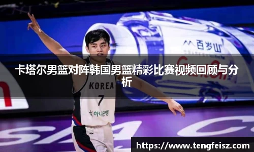 卡塔尔男篮对阵韩国男篮精彩比赛视频回顾与分析