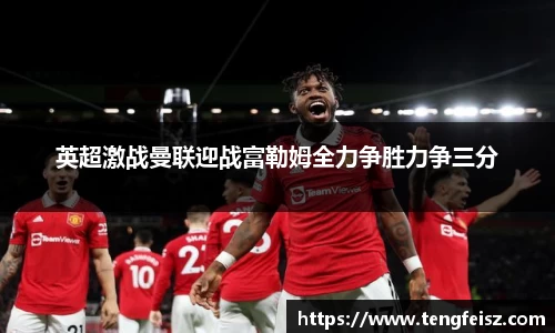 英超激战曼联迎战富勒姆全力争胜力争三分