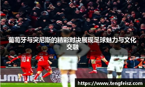 葡萄牙与突尼斯的精彩对决展现足球魅力与文化交融