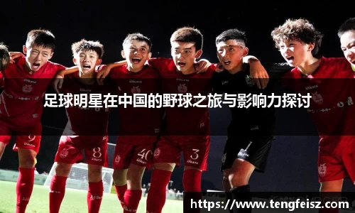 足球明星在中国的野球之旅与影响力探讨