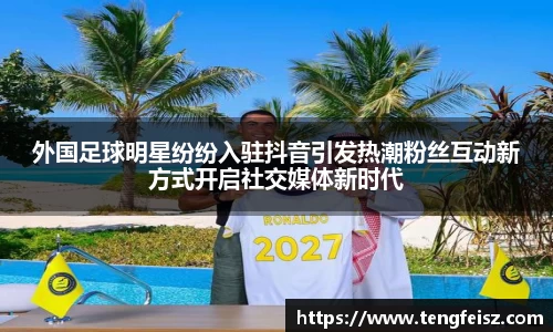 外国足球明星纷纷入驻抖音引发热潮粉丝互动新方式开启社交媒体新时代