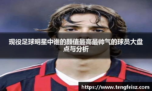 现役足球明星中谁的颜值最高最帅气的球员大盘点与分析